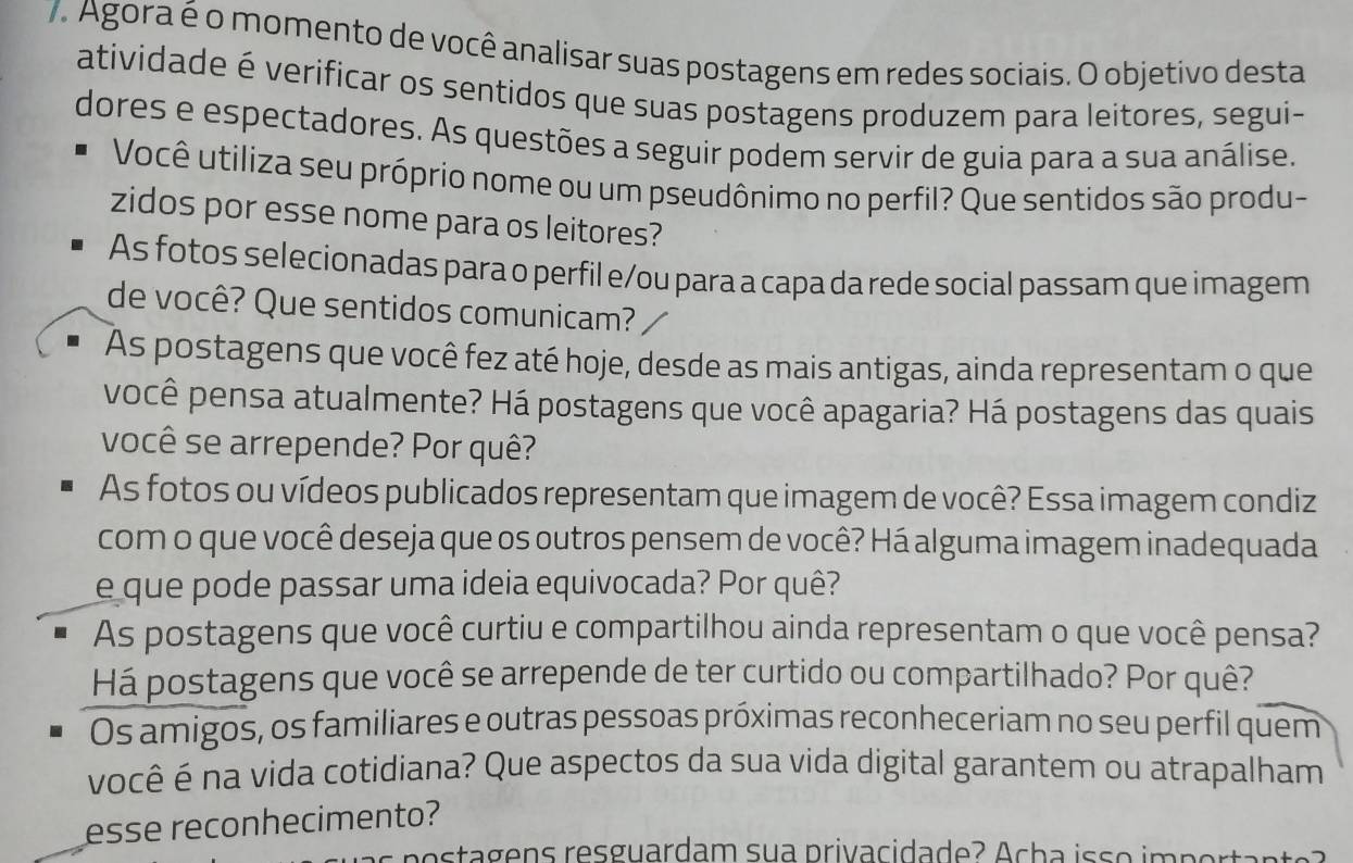 Agora é o momento de você analisar suas postagens em redes sociais. O objetivo desta 
atividade é verificar os sentidos que suas postagens produzem para leitores, segui- 
dores e espectadores. As questões a seguir podem servir de guia para a sua análise. 
Você utiliza seu próprio nome ou um pseudônimo no perfil? Que sentidos são produ- 
zidos por esse nome para os leitores? 
As fotos selecionadas para o perfil e/ou para a capa da rede social passam que imagem 
de você? Que sentidos comunicam? 
As postagens que você fez até hoje, desde as mais antigas, ainda representam o que 
você pensa atualmente? Há postagens que você apagaria? Há postagens das quais 
você se arrepende? Por quê? 
As fotos ou vídeos publicados representam que imagem de você? Essa imagem condiz 
com o que você deseja que os outros pensem de você? Há alguma imagem inadequada 
e que pode passar uma ideia equivocada? Por quê? 
As postagens que você curtiu e compartilhou ainda representam o que você pensa? 
Há postagens que você se arrepende de ter curtido ou compartilhado? Por quê? 
Os amigos, os familiares e outras pessoas próximas reconheceriam no seu perfil quem 
você é na vida cotidiana? Que aspectos da sua vida digital garantem ou atrapalham 
esse reconhecimento? 
p e s agens resguardam sua privacidade? Acha iss o im p ort