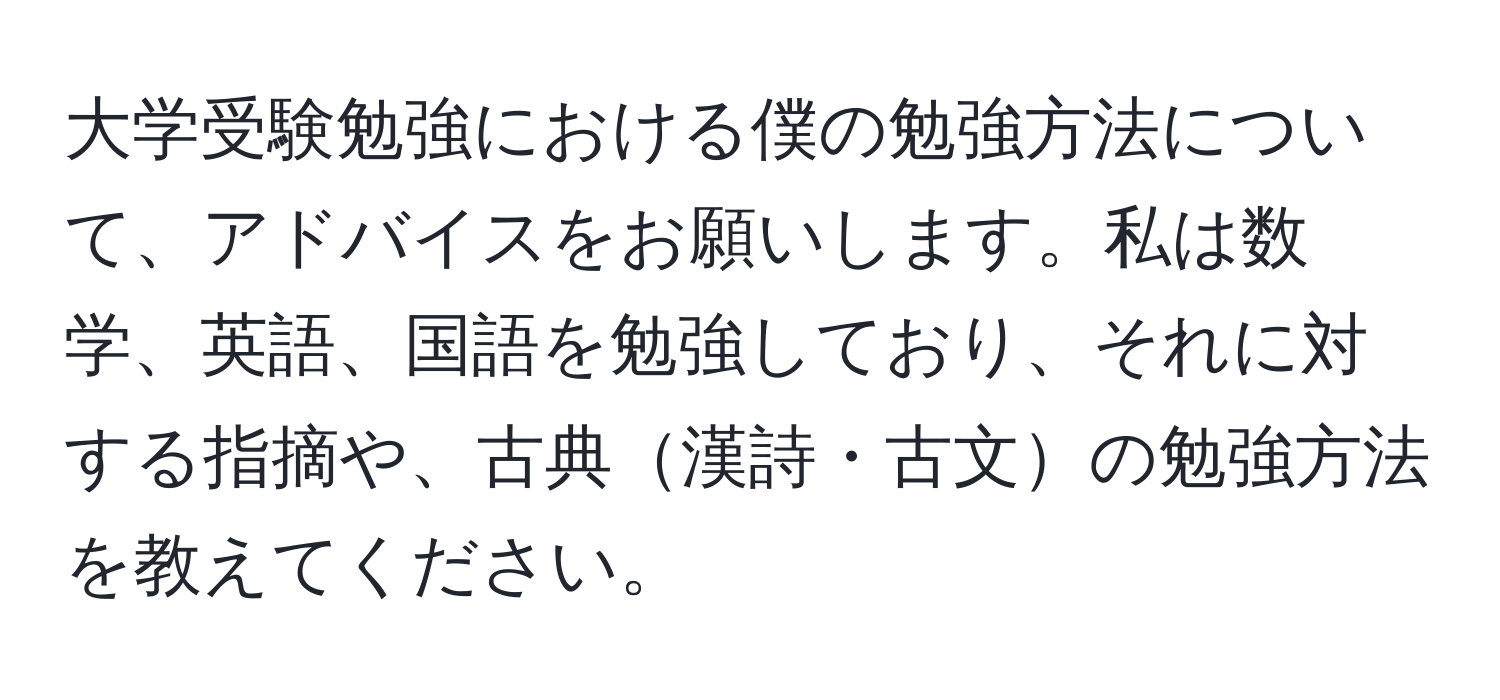 大学受験勉強における僕の勉強方法について、アドバイスをお願いします。私は数学、英語、国語を勉強しており、それに対する指摘や、古典漢詩・古文の勉強方法を教えてください。