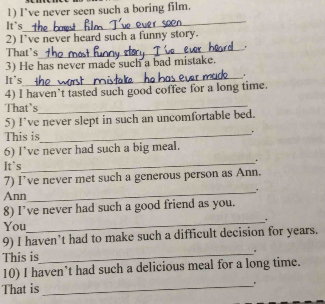 I’ve never seen such a boring film. 
_ 
It's 
2) I’ve never heard such a funny story. 
That's 
_. 
3) He has never made such a bad mistake. 
It's 
_. 
_ 
4) I haven’t tasted such good coffee for a long time. 
That's 
5) I’ve never slept in such an uncomfortable bed. 
This is 
_. 
6) I’ve never had such a big meal. 
It`s 
_. 
7) I’ve never met such a generous person as Ann. 
_. 
Ann 
8) I’ve never had such a good friend as you. 
_. 
You 
9) I haven’t had to make such a difficult decision for years. 
This is_ . 
10) I haven’t had such a delicious meal for a long time. 
That is 
_.