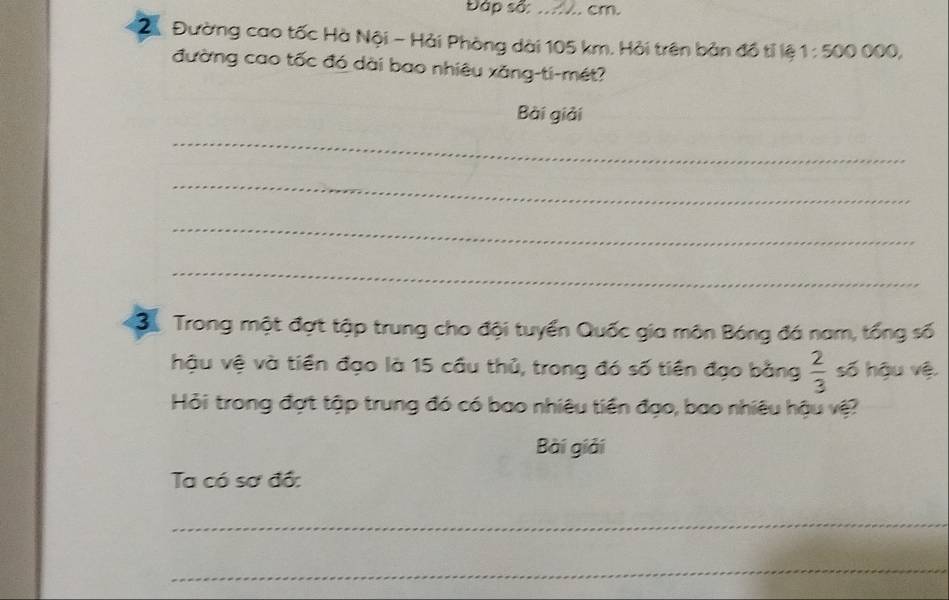 Đập sã: .... cm. 
2 Đường cao tốc Hà Nội - Hải Phòng dài 105 km. Hải trên bản đồ tỉ lệ 1:50 Ö ÖÖÖ, 
đường cao tốc đó dài bao nhiêu xăng-ti-mét? 
Bài giải 
_ 
_ 
_ 
_ 
3ộ Trong một đợt tập trung cho đội tuyển Quốc gia môn Bóng đá nam, tổng số 
hậu vệ và tiền đạo là 15 cầu thủ, trong đó số tiền đạo bằng  2/3  số hậu vệ. 
Hỏi trong đợt tập trung đó có bao nhiêu tiền đạo, bao nhiêu hậu vệ? 
Bài giải 
Ta có sơ đồ: 
_ 
_