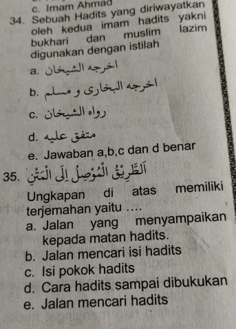 c. Imam Ahmad
34. Sebuah Hadits yang diriwayatkan
oleh kedua imam hadits yakni
bukhari dan muslim lazim
digunakan dengan istilah
a. Ü J1 z 3 1
b. plmo y s ld| az s 1
c. j J1 o
d. a ls zéz
e. Jawaban a,b,c dan d benar
35. J j jox jsí
Ungkapan di atas memiliki
terjemahan yaitu ....
a. Jalan yang menyampaikan
kepada matan hadits.
b. Jalan mencari isi hadits
c. Isi pokok hadits
d. Cara hadits sampai dibukukan
e. Jalan mencari hadits