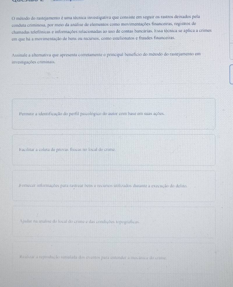 método do rastejamento é uma técnica investigativa que consiste em seguir os rastros deixados pela
conduta criminosa, por meio da análise de elementos como movimentações financeiras, registros de
chamadas telefônicas e informações relacionadas ao uso de contas bancárias. Essa técnica se aplica a crimes
em que há a movimentação de bens ou recursos, como estelionatos e fraudes financeiras.
Assinale a alterativa que apresenta corretamente o principal benefício do método do rastejamento em
investigações criminais.
Permitir a identificação do perfil psicológico do autor com base em suas ações.
Facilitar a coleta de provas físicas no local do crime.
Fornecer informações para rastrear bens e recursos utilizados durante a execução do delito.
Ajudar na analise do local do crime e das condições topográficas.
Realizar a reprodução simulada dos eventos para entender a mecânica do crime.