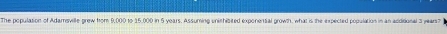 The populasion of Adamsville grew from 9,000 to 15,000 in 5 years. Assuming unishibited exponential growth, what is the expected population in an additional 3 years?