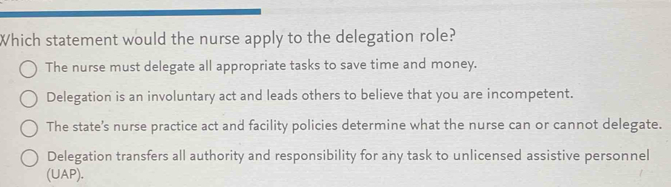 Which statement would the nurse apply to the delegation role?
The nurse must delegate all appropriate tasks to save time and money.
Delegation is an involuntary act and leads others to believe that you are incompetent.
The state’s nurse practice act and facility policies determine what the nurse can or cannot delegate.
Delegation transfers all authority and responsibility for any task to unlicensed assistive personnel
(UAP).