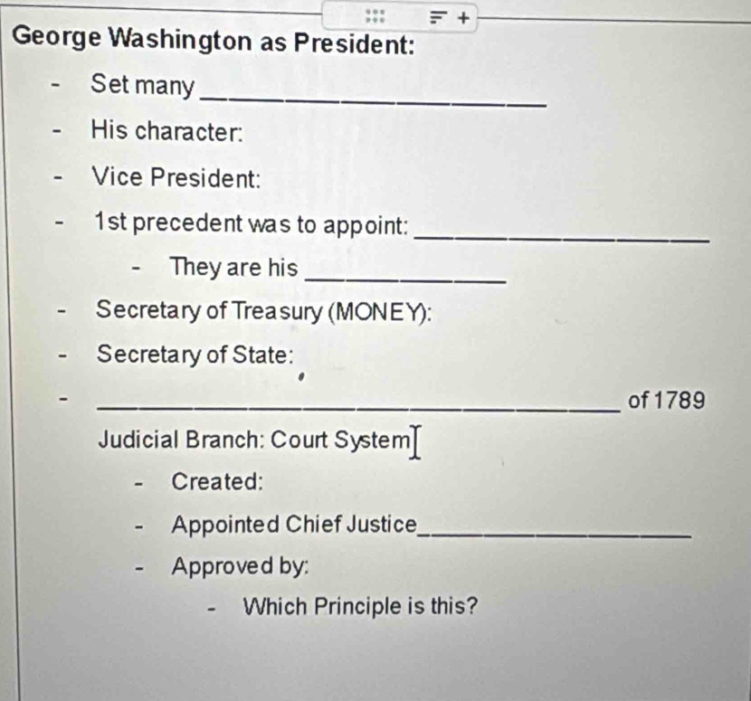 + 
George Washington as President: 
Set many_ 
His character: 
Vice President: 
1st precedent was to appoint:_ 
- They are his_ 
Secretary of Treasury (MONEY): 
Secretary of State: 
- _of 1789 
Judicial Branch: Court System 
Created: 
Appointed Chief Justice_ 
Approved by: 
- Which Principle is this?