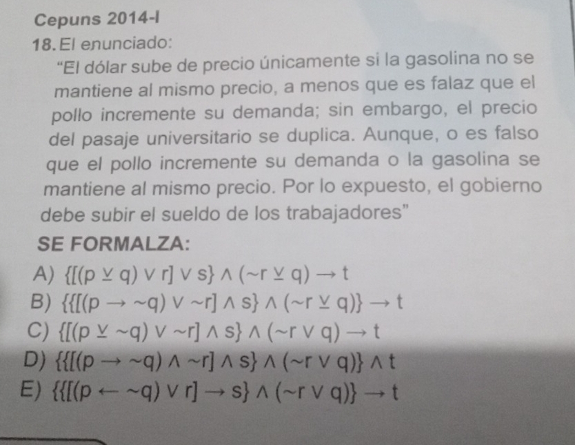 Cepuns 2014-I
18. El enunciado:
“El dólar sube de precio únicamente si la gasolina no se
mantiene al mismo precio, a menos que es falaz que el
pollo incremente su demanda; sin embargo, el precio
del pasaje universitario se duplica. Aunque, o es falso
que el pollo incremente su demanda o la gasolina se
mantiene al mismo precio. Por lo expuesto, el gobierno
debe subir el sueldo de los trabajadores”
SE FORMALZA:
A)  [(pvee q)vee r]vee s wedge (sim r_ vee q)to t
B)   [(pto sim q)vee sim r]wedge s wedge (sim r_ vee q) to t
C)  [(pvee sim q)vee sim r]wedge s wedge (sim rvee q)to t
D)   [(pto sim q)wedge sim r]wedge s wedge (sim rvee q) wedge t
E)   [(parrow sim q)vee r]to s wedge (sim rvee q) to t