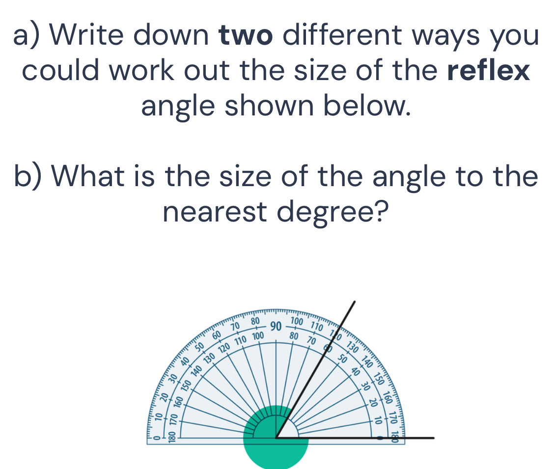 Write down two different ways you 
could work out the size of the reflex 
angle shown below. 
b) What is the size of the angle to the 
nearest degree?
80 100
70 90 110 1
60
110 100 80 70 o
50 120 9
130
Lel do 130
s0

40
150
3
B 
= 
a