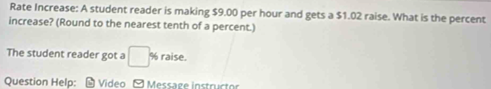 Rate Increase: A student reader is making $9.00 per hour and gets a $1.02 raise. What is the percent 
increase? (Round to the nearest tenth of a percent.) 
The student reader got a □° % raise. 
Question Help: Video - Message instructor