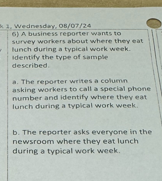 1, Wednesday, 08/07/24 
6) A business reporter wants to 
survey workers about where they eat 
lunch during a typical work week. 
Identify the type of sample 
described. 
a. The reporter writes a column 
asking workers to call a special phone 
number and identify where they eat 
lunch during a typical work week. 
b. The reporter asks everyone in the 
newsroom where they eat lunch 
during a typical work week.