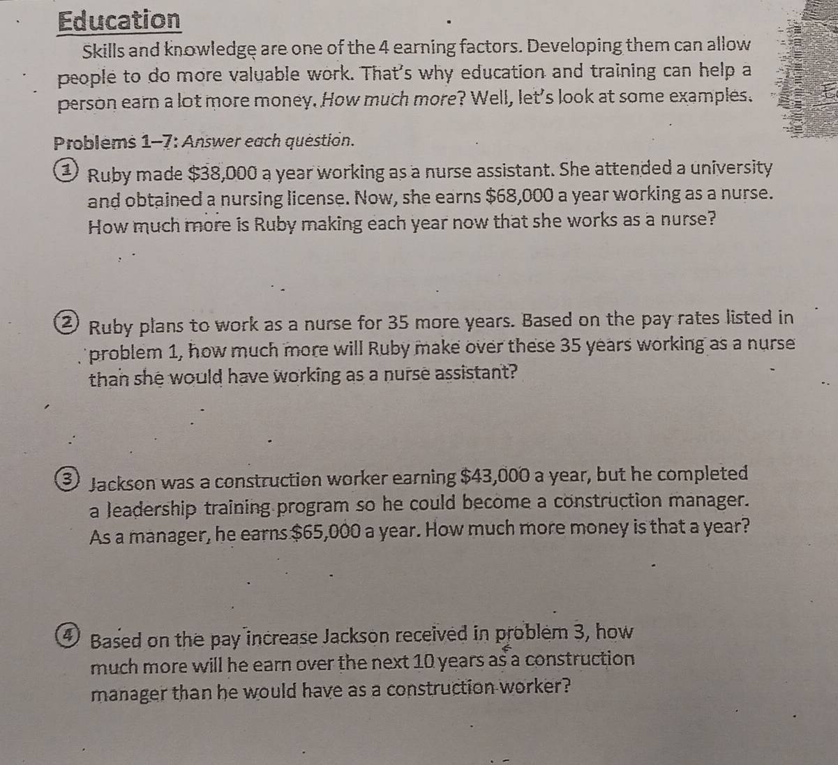 Education 
Skills and knowledge are one of the 4 earning factors. Developing them can allow 
people to do more valuable work. That's why education and training can help a 
person earn a lot more money. How much more? Well, let's look at some examples. 
Problems 1-7: Answer each question. 
② Ruby made $38,000 a year working as a nurse assistant. She attended a university 
and obtained a nursing license. Now, she earns $68,000 a year working as a nurse. 
How much more is Ruby making each year now that she works as a nurse? 
② Ruby plans to work as a nurse for 35 more years. Based on the pay rates listed in 
problem 1, how much more will Ruby make over these 35 years working as a nurse 
than she would have working as a nurse assistant? 
3) Jackson was a construction worker earning $43,000 a year, but he completed 
a leadership training program so he could become a construction manager. 
As a manager, he earns $65,000 a year. How much more money is that a year? 
④ Based on the pay increase Jackson received in problem 3, how 
much more will he earn over the next 10 years as a construction 
manager than he would have as a construction worker?