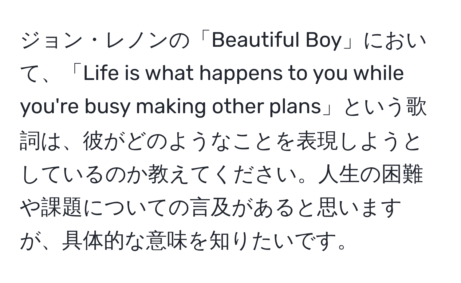 ジョン・レノンの「Beautiful Boy」において、「Life is what happens to you while you're busy making other plans」という歌詞は、彼がどのようなことを表現しようとしているのか教えてください。人生の困難や課題についての言及があると思いますが、具体的な意味を知りたいです。