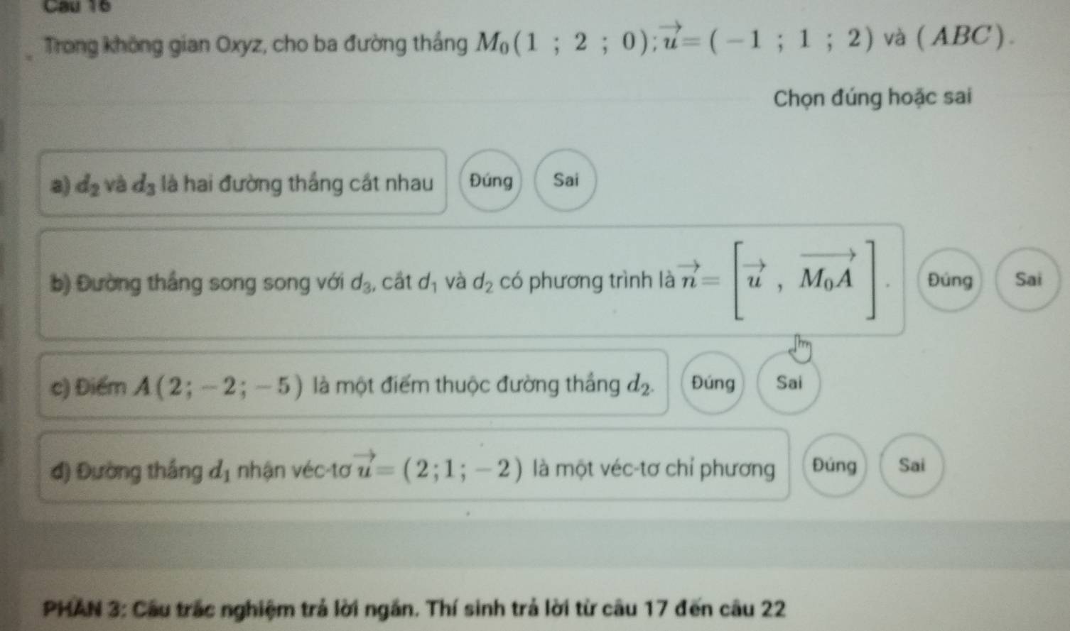 Cau 16 
Trong không gian Oxyz, cho ba đường tháng M_0(1;2;0); vector u=(-1;1;2) và ( ABC ). 
Chọn đúng hoặc sai 
a) d_2 và d_3 là hai đường thắng cát nhau Đúng Sai 
b) Đường thắng song song với d_3 , cất d_1 và d_2 có phương trình là vector n=[vector u,vector M_0A] Đúng Sai 
c) Điểm A(2;-2;-5) là một điểm thuộc đường thắng d_2. Đúng Sai 
đ) Đường thắng d_1 nhận véc-tơ vector u=(2;1;-2) là một véc-tơ chỉ phương Đúng Sai 
PHAN 3: Cầu trắc nghiệm trả lời ngắn. Thí sinh trả lời từ câu 17 đến câu 22