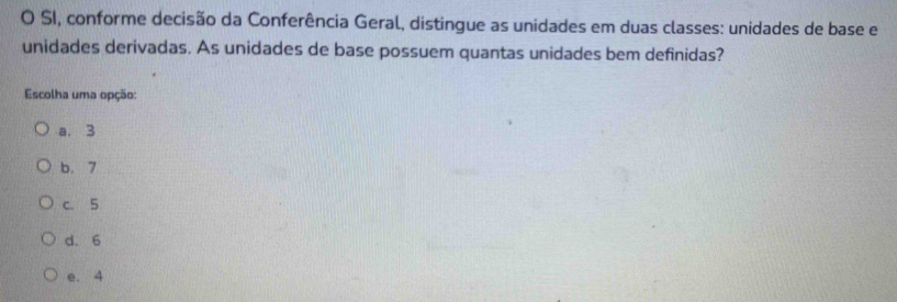 SI, conforme decisão da Conferência Geral, distingue as unidades em duas classes: unidades de base e
unidades derivadas. As unidades de base possuem quantas unidades bem definidas?
Escolha uma opção:
a. 3
b. 7
C. 5
d. 6
e. 4