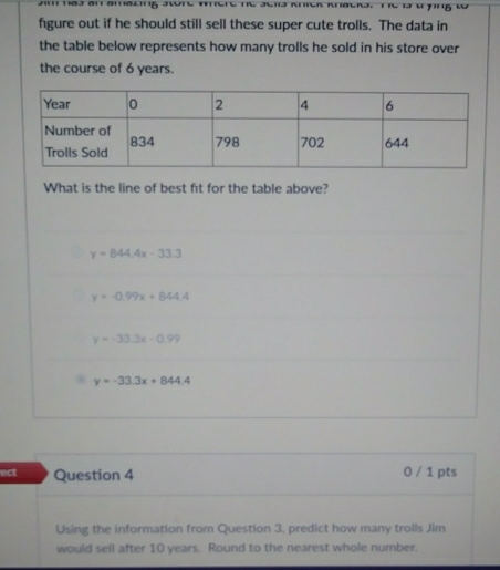 (1 118)3 (11 ()(1((
figure out if he should still sell these super cute trolls. The data in
the table below represents how many trolls he sold in his store over
the course of 6 years.
What is the line of best fit for the table above?
y=844.4x-33.3
y=-0.99x+844.4
y=-33.3x-0.99
y=-33.3x+844.4
ect Question 4 0 / 1 pts
Using the information from Question 3, predict how many trolls Jim
would sell after 10 years. Round to the nearest whole number.