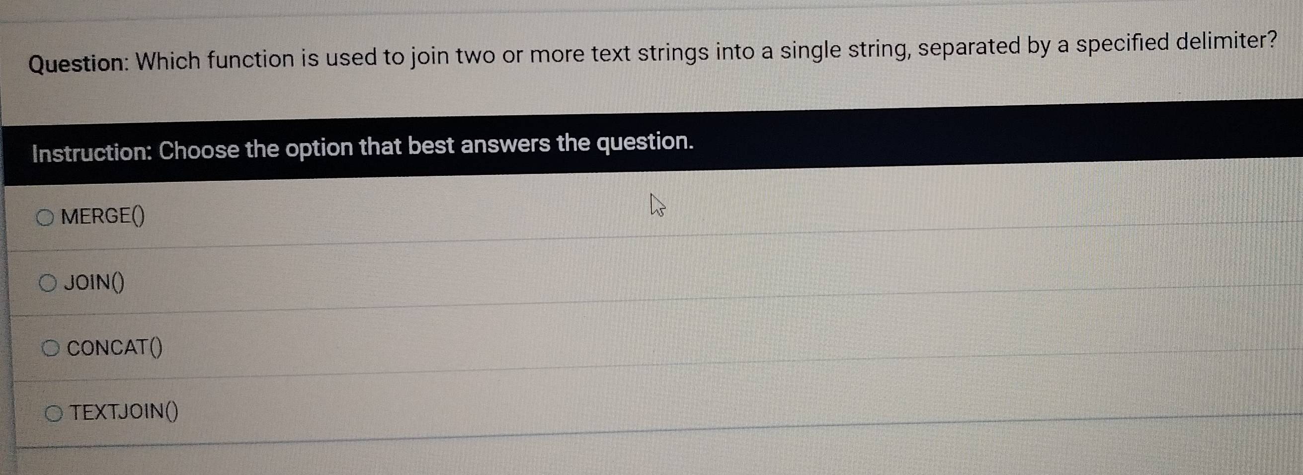 Which function is used to join two or more text strings into a single string, separated by a specified delimiter? 
Instruction: Choose the option that best answers the question. 
MERGE() 
JOIN() 
CONCAT() 
TEXTJOIN()