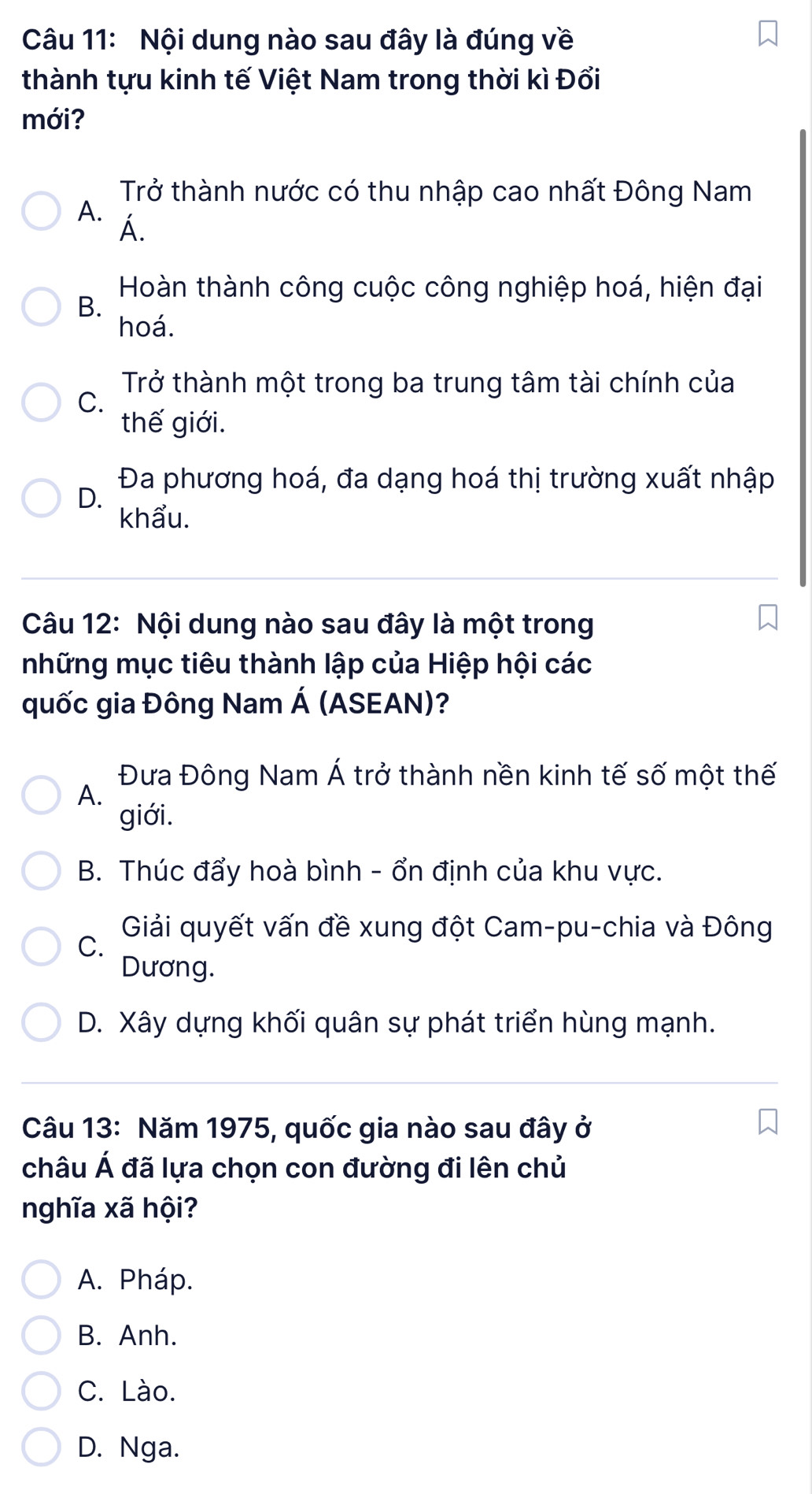 Nội dung nào sau đây là đúng về
thành tựu kinh tế Việt Nam trong thời kì Đổi
mới?
Trở thành nước có thu nhập cao nhất Đông Nam
A. Á.
Hoàn thành công cuộc công nghiệp hoá, hiện đại
B.
hoá.
Trở thành một trong ba trung tâm tài chính của
C.
thế giới.
Đa phương hoá, đa dạng hoá thị trường xuất nhập
D.
khẩu.
Câu 12: Nội dung nào sau đây là một trong
những mục tiêu thành lập của Hiệp hội các
quốc gia Đông Nam Á (ASEAN)?
Đưa Đông Nam Á trở thành nền kinh tế số một thế
A.
giới.
B. Thúc đẩy hoà bình - ổn định của khu vực.
Giải quyết vấn đề xung đột Cam-pu-chia và Đông
C.
Dương.
D. Xây dựng khối quân sự phát triển hùng mạnh.
Câu 13: Năm 1975, quốc gia nào sau đây ở
châu Á đã lựa chọn con đường đi lên chủ
nghĩa xã hội?
A. Pháp.
B. Anh.
C. Lào.
D. Nga.