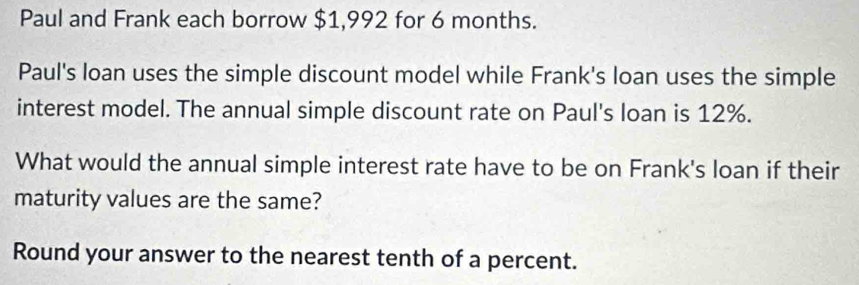 Paul and Frank each borrow $1,992 for 6 months. 
Paul's loan uses the simple discount model while Frank's loan uses the simple 
interest model. The annual simple discount rate on Paul's loan is 12%. 
What would the annual simple interest rate have to be on Frank's loan if their 
maturity values are the same? 
Round your answer to the nearest tenth of a percent.