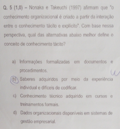 5(1,0) - Nonaka e Takeuchi (1997) afirmam que "o
conhecimento organizacional é criado a partir da interação
entre o conhecimento tácito e explícito". Com base nessa
perspectiva, qual das alternativas abaixo melhor define o
conceito de conhecimento tácito?
a) Informações formalizadas em documentos e
procedimentos.
b) Saberes adquiridos por meio da experiência
individual e difíceis de codificar.
c) Conhecimento técnico adquirido em cursos e
treinamentos formais.
d) Dados organizacionais disponíveis em sistemas de
gestão empresarial.