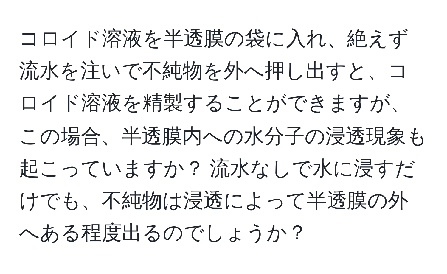 コロイド溶液を半透膜の袋に入れ、絶えず流水を注いで不純物を外へ押し出すと、コロイド溶液を精製することができますが、この場合、半透膜内への水分子の浸透現象も起こっていますか？ 流水なしで水に浸すだけでも、不純物は浸透によって半透膜の外へある程度出るのでしょうか？