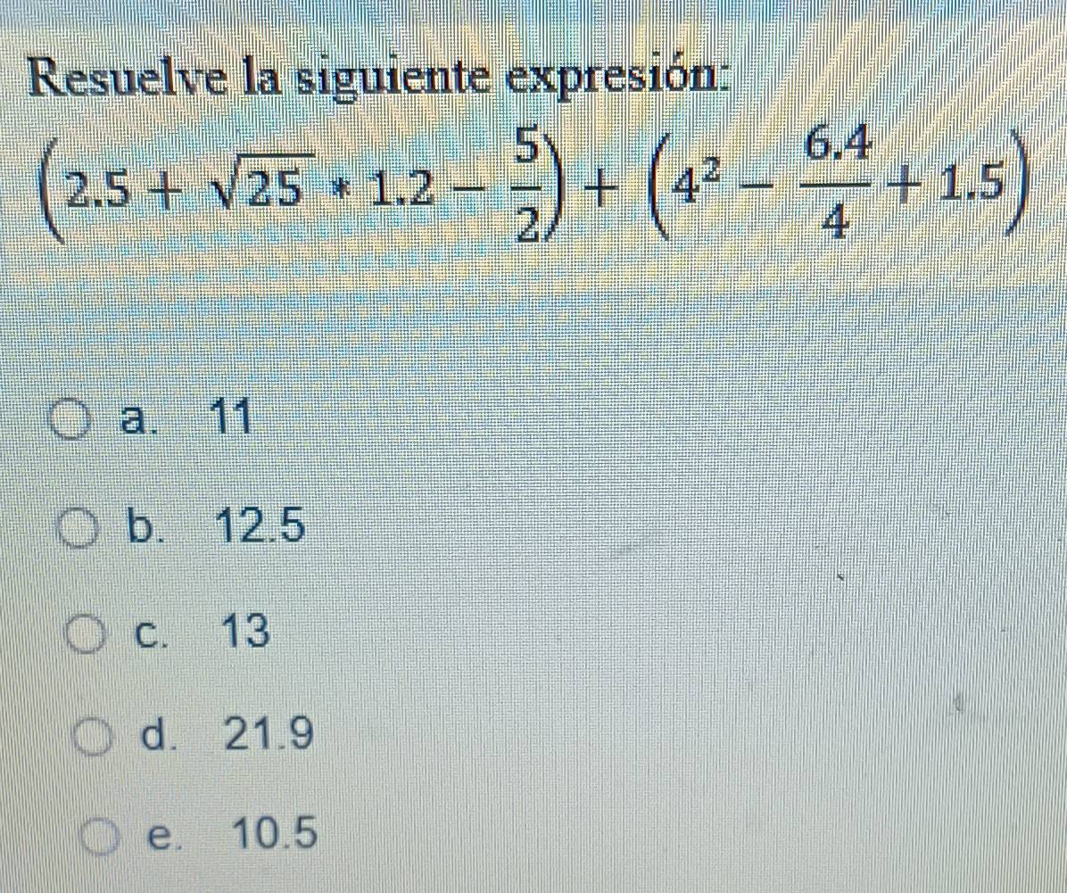 Resuelve la siguiente expresión:
(2.5+sqrt(25)*1.2- 5/2 )+(4^2- (6.4)/4 +1.5)
a. 11
b. 12.5
c. 13
d. 21.9
e. 10.5