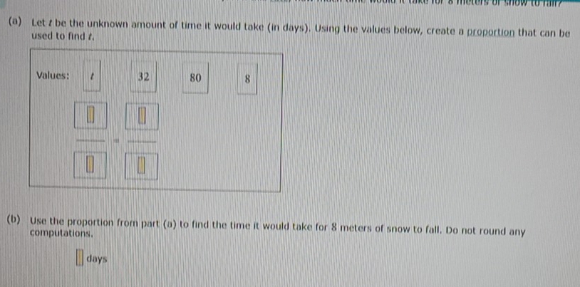 metors or show to h 
(a) Let z be the unknown amount of time it would take (in days). Using the values below, create a proportion that can be 
used to find r. 
Values: 32 80 8
 □ /□  = □ /□  
(b) Use the proportion from part (a) to find the time it would take for 8 meters of snow to fall. Do not round any 
computations.
days