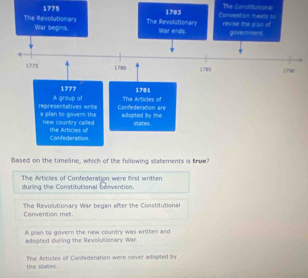 The Constitutional
1775
The Articles of Confederation were first written
during the Constitutional Convention.
The Revolutionary War began after the Constitutional
Convention met.
A plan to govern the new country was written and
adopted during the Revolutionary War.
The Articles of Confederation were never adopted by
the states.