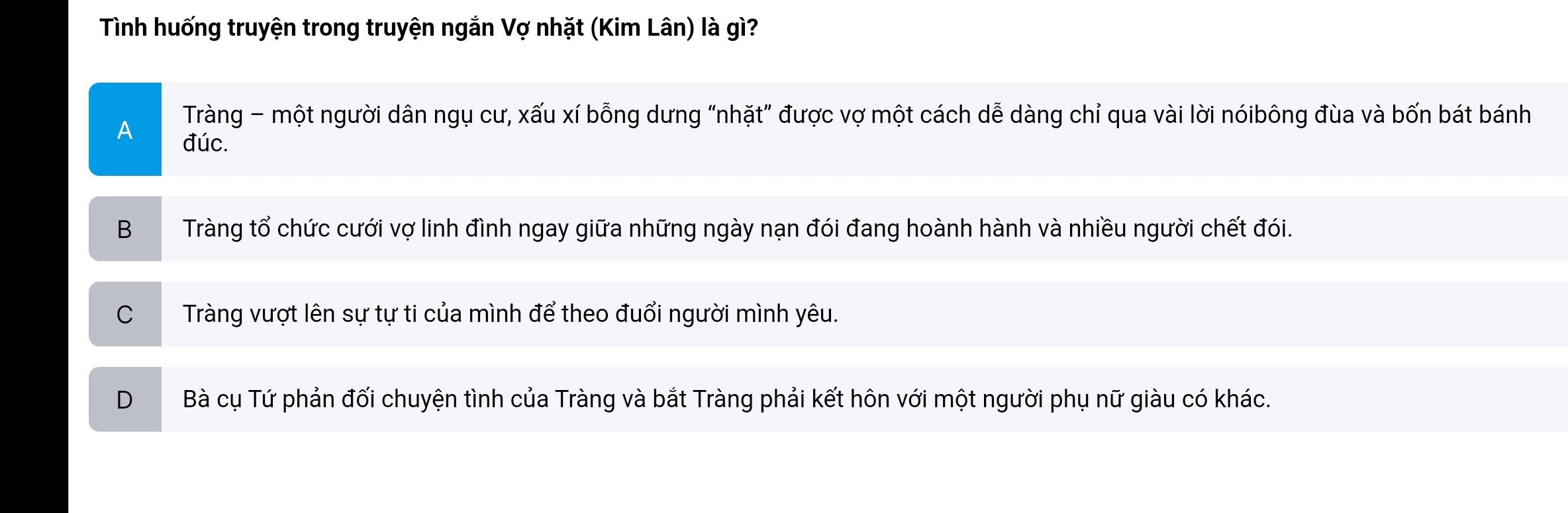 Tình huống truyện trong truyện ngắn Vợ nhặt (Kim Lân) là gì?
A Tràng - một người dân ngụ cư, xấu xí bỗng dưng “nhặt” được vợ một cách dễ dàng chỉ qua vài lời nóibông đùa và bốn bát bánh
đúc.
B Tràng tổ chức cưới vợ linh đình ngay giữa những ngày nạn đói đang hoành hành và nhiều người chết đói.
C Tràng vượt lên sự tự ti của mình để theo đuổi người mình yêu.
D Bà cụ Tứ phản đối chuyện tình của Tràng và bắt Tràng phải kết hôn với một người phụ nữ giàu có khác.