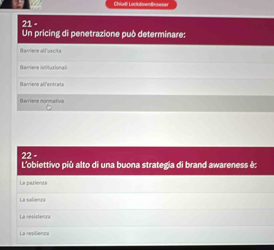 Chiudi LockdownBrowser
21 -
Un pricing di penetrazione può determinare:
Barriere all’uscita
Barriere istituzionali
Barriere all'entrata
Barriere normativa
22 -
L'obiettivo più alto di una buona strategia di brand awareness è:
La pazienza
La salienza
La resistenza
La resilienza