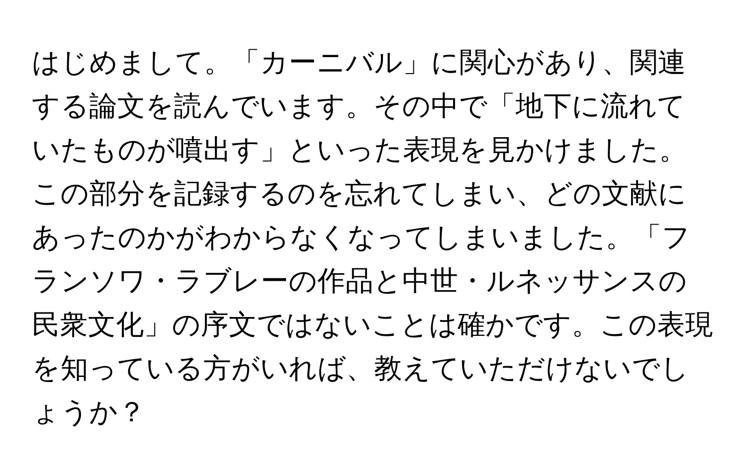 はじめまして。「カーニバル」に関心があり、関連する論文を読んでいます。その中で「地下に流れていたものが噴出す」といった表現を見かけました。この部分を記録するのを忘れてしまい、どの文献にあったのかがわからなくなってしまいました。「フランソワ・ラブレーの作品と中世・ルネッサンスの民衆文化」の序文ではないことは確かです。この表現を知っている方がいれば、教えていただけないでしょうか？