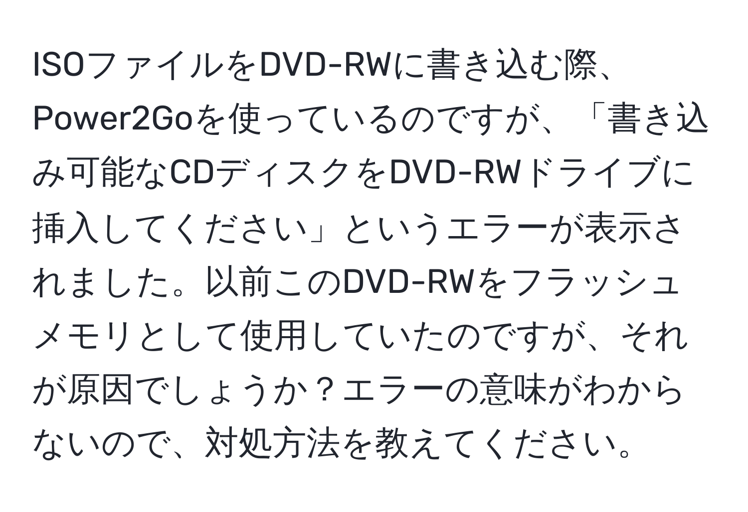 ISOファイルをDVD-RWに書き込む際、Power2Goを使っているのですが、「書き込み可能なCDディスクをDVD-RWドライブに挿入してください」というエラーが表示されました。以前このDVD-RWをフラッシュメモリとして使用していたのですが、それが原因でしょうか？エラーの意味がわからないので、対処方法を教えてください。