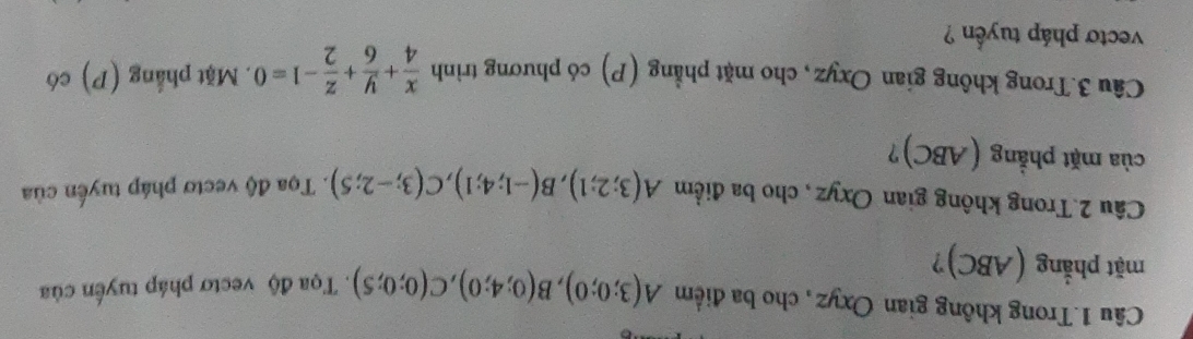 Câu 1.Trong không gian Oxyz, cho ba điểm A(3;0;0), B(0;4;0), C(0;0;5). Tọa độ vectơ pháp tuyến của 
mặt phẳng (ABC)? 
Câu 2.Trong không gian Oxyz , cho ba điểm A(3;2;1), B(-1;4;1), C(3;-2;5). Tọa độ vectơ pháp tuyển của 
của mặt phẳng (ABC)? 
Câu 3.Trong không gian Oxyz, cho mặt phẳng (P) có phương trình  x/4 + y/6 + z/2 -1=0. Mặt phẳng (P) có 
vectơ pháp tuyển ?