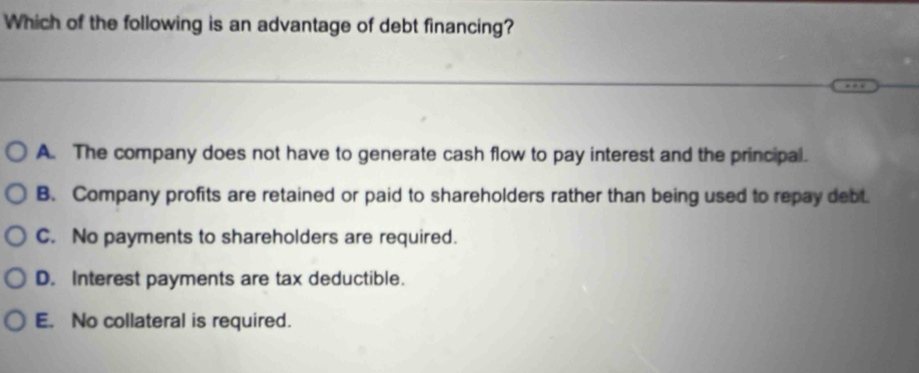 Which of the following is an advantage of debt financing?
A. The company does not have to generate cash flow to pay interest and the principal.
B. Company profits are retained or paid to shareholders rather than being used to repay debt.
C. No payments to shareholders are required.
D. Interest payments are tax deductible.
E. No collateral is required.