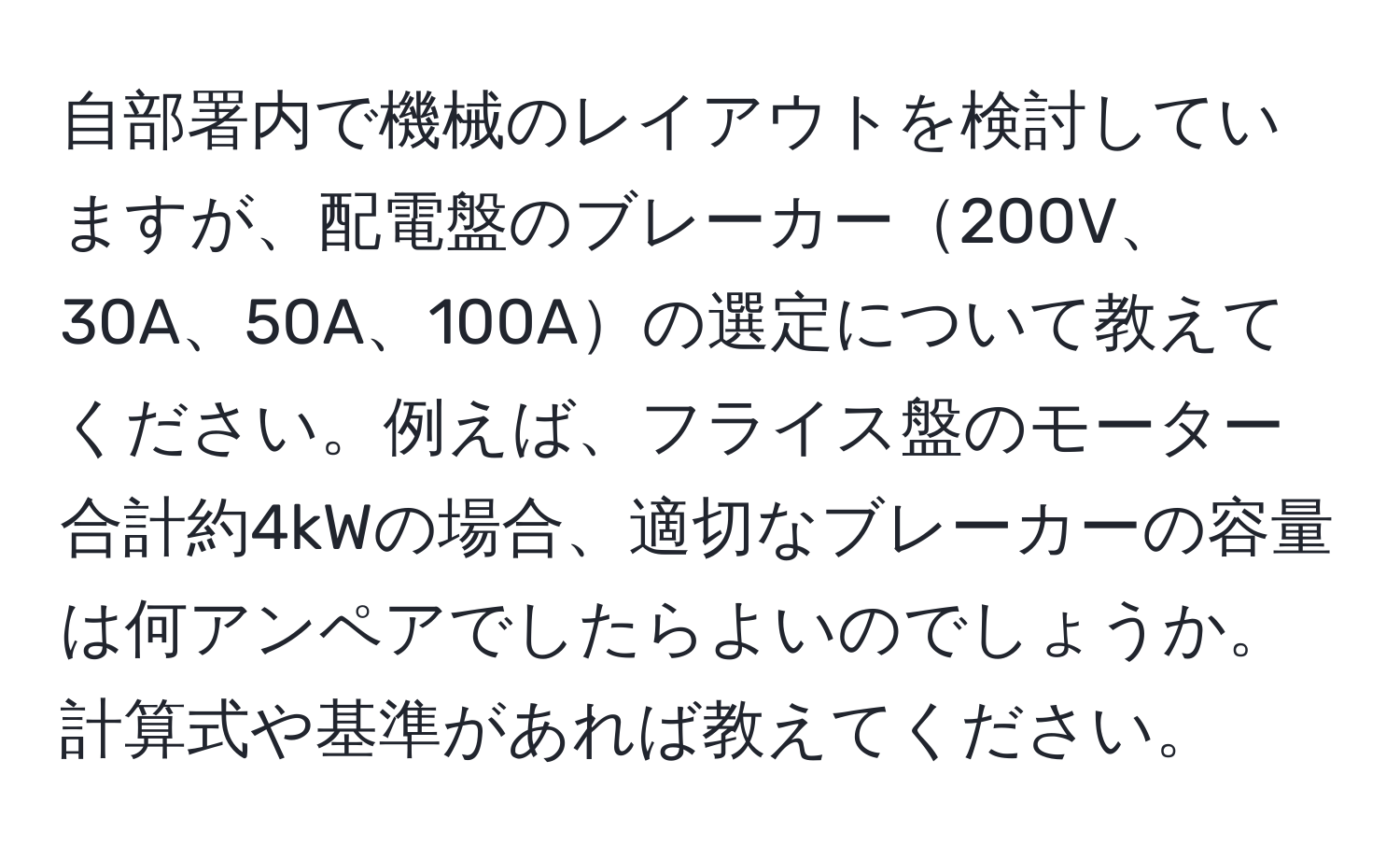 自部署内で機械のレイアウトを検討していますが、配電盤のブレーカー200V、30A、50A、100Aの選定について教えてください。例えば、フライス盤のモーター合計約4kWの場合、適切なブレーカーの容量は何アンペアでしたらよいのでしょうか。計算式や基準があれば教えてください。