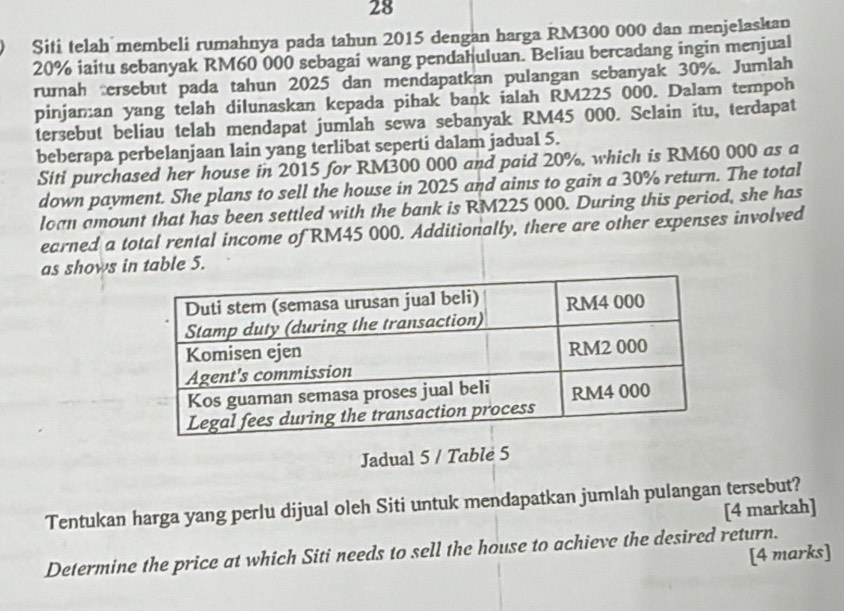 Siti telah membeli rumahnya pada tahun 2015 dengan harga RM300 000 dan menjelaskan
20% iaitu sebanyak RM60 000 sebagai wang pendahuluan. Beliau bercadang ingin menjual 
rumah tersebut pada tahun 2025 dan mendapatkan pulangan sebanyak 30%. Jumlah 
pinjaman yang telah dilunaskan kepada pihak bank ialah RM225 000. Dalam tempoh 
tersebut beliau telah mendapat jumlah sewa sebanyak RM45 000. Selain itu, terdapat 
beberapa perbelanjaan lain yang terlibat seperti dalam jadual 5. 
Siti purchased her house in 2015 for RM300 000 and paid 20%, which is RM60 000 as a 
down payment. She plans to sell the house in 2025 and aims to gain a 30% return. The total 
loan amount that has been settled with the bank is RM225 000. During this period, she has 
earned a total rental income of RM45 000. Additionally, there are other expenses involved 
as shows in table 5. 
Jadual 5 / Table 5
Tentukan harga yang perlu dijual oleh Siti untuk mendapatkan jumlah pulangan tersebut? 
[4 markah] 
Determine the price at which Siti needs to sell the house to achieve the desired return. 
[4 marks]