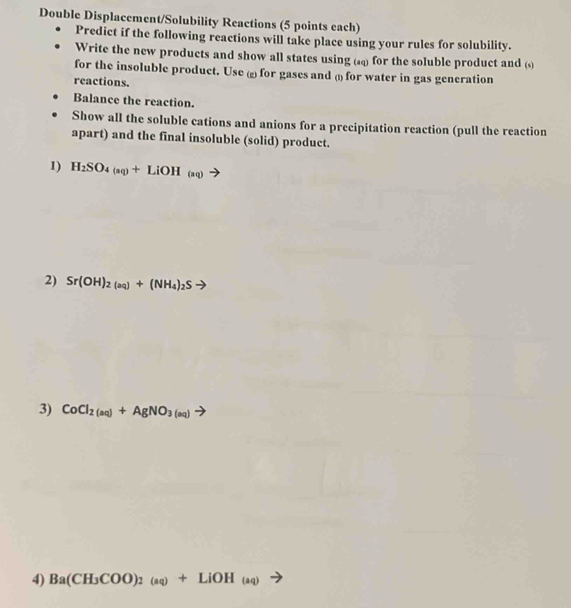 Double Displacement/Solubility Reactions (5 points each) 
Predict if the following reactions will take place using your rules for solubility. 
Write the new products and show all states using (@) for the soluble product and (s) 
for the insoluble product. Use (2) for gases and () for water in gas generation 
reactions. 
Balance the reaction. 
Show all the soluble cations and anions for a precipitation reaction (pull the reaction 
apart) and the final insoluble (solid) product. 
1) H_2SO_4(aq)+LiOH_(aq)
2) Sr(OH)_2_(aq)+(NH_4)_2Sto
3) CoCl_2(aq)+AgNO_3(aq)to
4) Ba(CH_3COO)_2(aq)+LiOH_(aq)