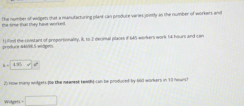 The number of widgets that a manufacturing plant can produce varies jointly as the number of workers and 
the time that they have worked. 
1) Find the constant of proportionality, k, to 2 decimal places if 645 workers work 14 hours and can 
produce 44698.5 widgets.
k= 4.95 sigma^4
2) How many widgets (to the nearest tenth) can be produced by 660 workers in 10 hours? 
Widgets =□