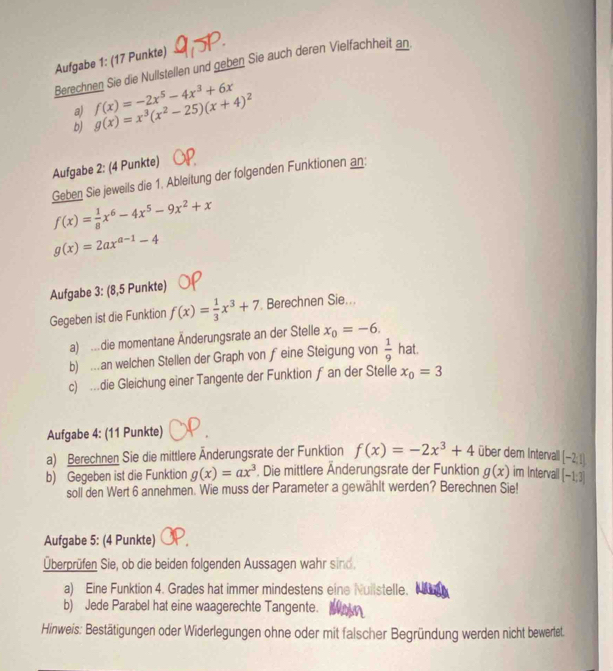 Aufgabe 1: (17 Punkte)
Berechnen Sie die Nullstellen und geben Sie auch deren Vielfachheit an
a) f(x)=-2x^5-4x^3+6x g(x)=x^3(x^2-25)(x+4)^2
b)
Aufgabe 2: (4 Punkte)
Geben Sie jeweils die 1. Ableitung der folgenden Funktionen an:
f(x)= 1/8 x^6-4x^5-9x^2+x
g(x)=2ax^(a-1)-4
Aufgabe 3: (8,5 Punkte)
Gegeben ist die Funktion f(x)= 1/3 x^3+7 Berechnen Sie...
a) .die momentane Änderungsrate an der Stelle x_0=-6.
b) ..an welchen Stellen der Graph von feine Steigung von  1/9  hat
c) …die Gleichung einer Tangente der Funktion f an der Stelle x_0=3
Aufgabe 4: (11 Punkte)
a) Berechnen Sie die mittlere Änderungsrate der Funktion f(x)=-2x^3+4 über dem Intervall (-2,1)
b) Gegeben ist die Funktion g(x)=ax^3 , Die mittlere Änderungsrate der Funktion g(x) im Intervall [-1;3]
soll den Wert 6 annehmen. Wie muss der Parameter a gewählt werden? Berechnen Sie!
Aufgabe 5: (4 Punkte)
Überprüfen Sie, ob die beiden folgenden Aussagen wahr sind.
a) Eine Funktion 4. Grades hat immer mindestens eine Nuilstelle.
b) Jede Parabel hat eine waagerechte Tangente.
Hinweis: Bestätigungen oder Widerlegungen ohne oder mit falscher Begründung werden nicht bewertet.