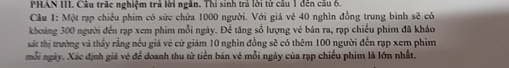 PHAN III. Câu trăc nghiệm trả lời ngăn. Thí sinh trả lời từ câu 1 đên câu 6. 
Câu 1: Một rạp chiếu phim có sức chứa 1000 người. Với giá vé 40 nghìn đồng trung bình sẽ có 
khoảng 300 người đến rạp xem phim mỗi ngày. Để tăng số lượng vé bán ra, rạp chiếu phim đã khảo 
sát thị trường và thầy rằng nếu giá vé cứ giảm 10 nghìn đồng sẽ có thêm 100 người đến rạp xem phim 
mỗi ngày. Xác định giá vé để doanh thu từ tiền bán vé mỗi ngày của rạp chiếu phim là lớn nhất.