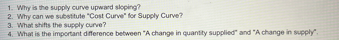 Why is the supply curve upward sloping? 
2. Why can we substitute "Cost Curve" for Supply Curve? 
3. What shifts the supply curve? 
4. What is the important difference between "A change in quantity supplied" and "A change in supply".