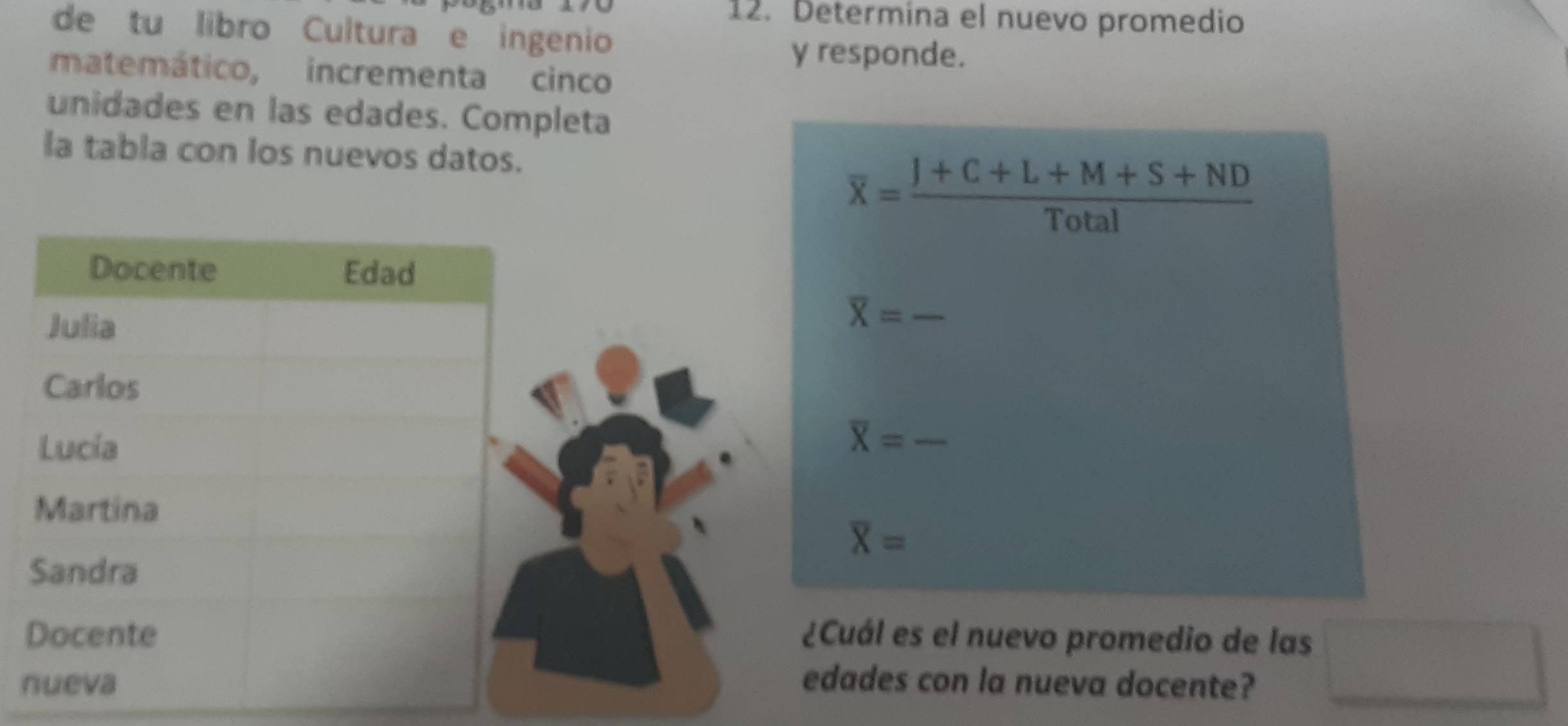 Determina el nuevo promedio 
de tu libro Cultura e ingenio 
y responde. 
matemático, incrementa cinco 
unidades en las edades. Completa 
la tabla con los nuevos datos.
overline x= (J+C+L+M+S+ND)/Total 
_ overline X=
_ overline X=
overline X=
¿Cuál es el nuevo promedio de las 
nedades con la nueva docente? 
□