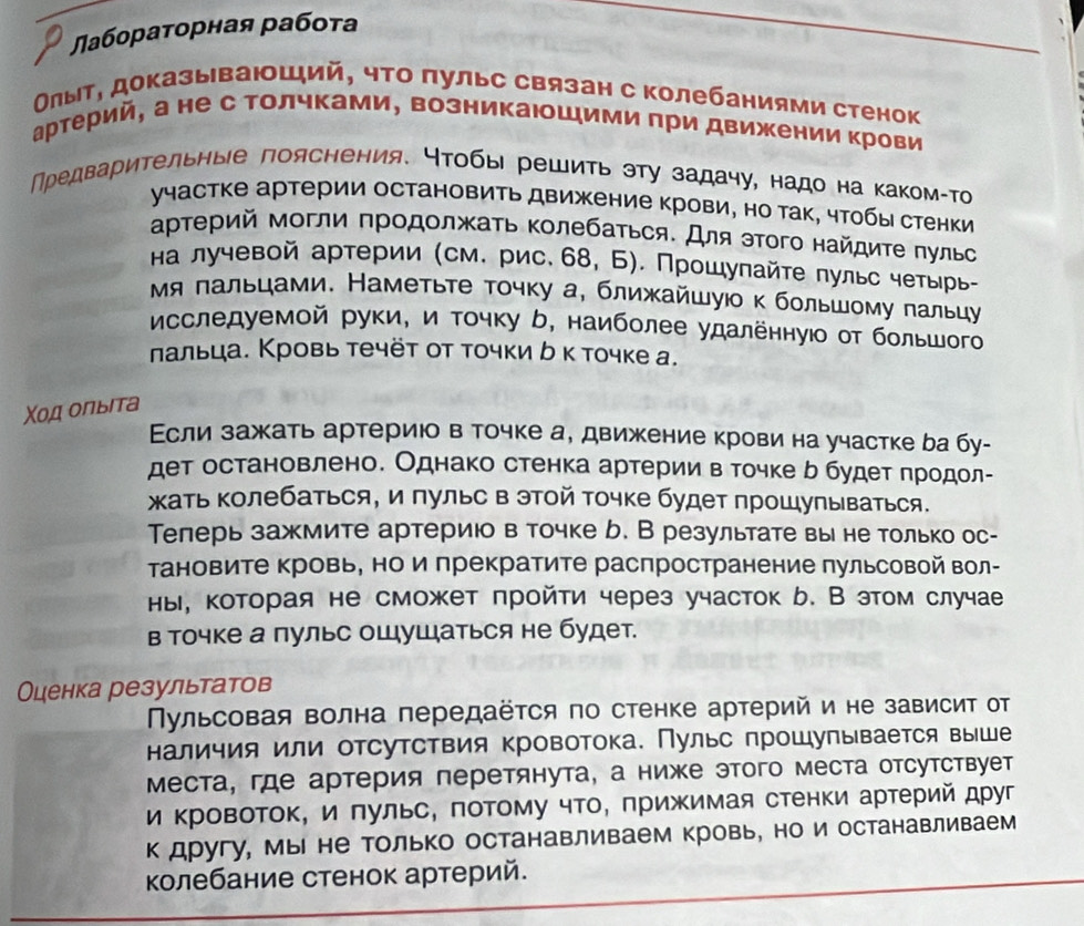 Лабораτорная рабоτа
Οлыτ, доказывающий, чτо πульс связан с колебаниями стенок
артерий, а не с Τолчками, возникаюшими при движении крови
ηредвариτельные лояснения. ητобы решиτь эту задачу, надо на каком-Τо
участке артерии остановить движение крови, но так, чтобы стенки
αρτерий могли πродолжаτь Κолебаτься. Для эΤого найдиτе πульс
на лучевой артерии (см. рис. 68, Б). Прοшуπайτе πульс четырь-
Мя лальцами. Наметьτе тοчку а, ближайшуюο κ большοму пальцу
Мсследуемой руки, и τοчку ケ, наиболее удаленнуюо от большого
лальца. Кровь течёт от точки δ к точке а.
Χοд олыιта
Εсли зажать артерию в точке а, движение крови на участке ба бу-
дет остановлено. Однако стенка артерии в точке ь будет πродол-
кать Κолебаться, и пульс в этой Τочке будет прошупываться.
Телерь зажмите артериюо в точке b. В результате вы не только ос-
Тановите кровь, но и прекратите распространение пульсовой вол-
ны, которая не сможет пройти через участок b. В этом случае
в точке а пульс ощушаться не будет.
Оценка результатов
Πульсовая волна передаёτся по стенке артерий и не зависит от
наличия или отсутствия кровотока. Пульс πрошупывается выше
места, где артерия перетянута, а ниже этого места отсутствует
и Κровоток, и πульс, πоΤому чΤо, πрижимая стенки артерий друг
к другу, Мы не только останавливаем кровь, но и останавливаем
колебание стенок артерий.