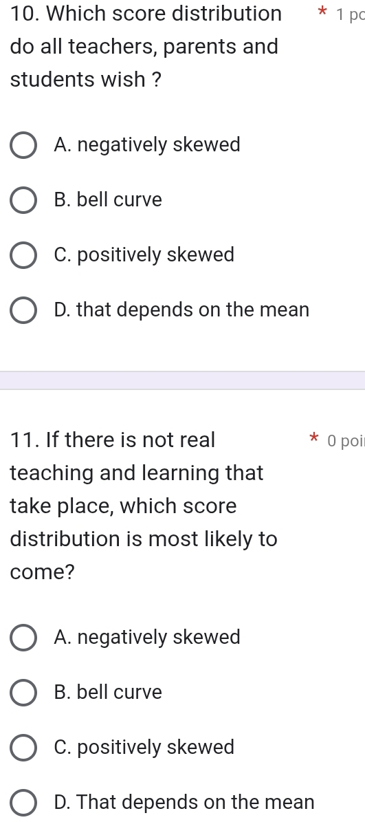 Which score distribution 1 p
do all teachers, parents and
students wish ?
A. negatively skewed
B. bell curve
C. positively skewed
D. that depends on the mean
11. If there is not real 0 poi
teaching and learning that
take place, which score
distribution is most likely to
come?
A. negatively skewed
B. bell curve
C. positively skewed
D. That depends on the mean