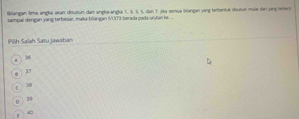 Bilangan lima angka akan disusun dari angka-angka 1, 3, 3, 5, dan 7. Jika semua bilangan yang terbentuk disusun mulai dari yang terkecil
sampai dengan yang terbesar, maka bilangan 51373 berada pada urutan ke ....
Pilih Salah Satu Jawaban
36
9
8 37
C 38
D
39
40
E