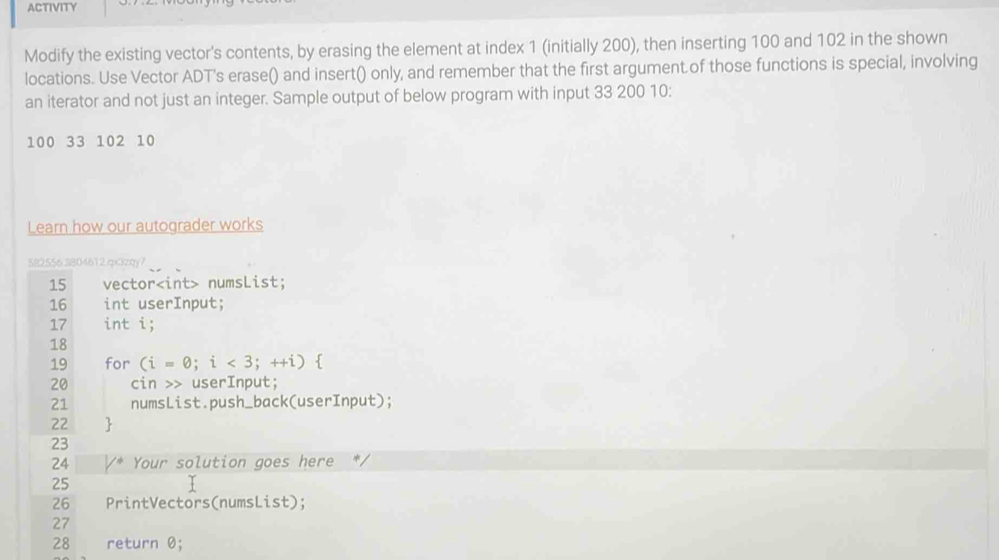 ACTIVITY 
Modify the existing vector's contents, by erasing the element at index 1 (initially 200), then inserting 100 and 102 in the shown 
locations. Use Vector ADT's erase() and insert() only, and remember that the first argument of those functions is special, involving 
an iterator and not just an integer. Sample output of below program with input 33 200 10:
100 33 102 10
Learn how our autograder works 
582556.3804612.qx3zqy7 
15 vector numsList; 
16 int userInput;
17 int i; 
18 
19 for (i=0;i<3;++i)
20 cin >> userInput; 
21 numsList.push_back(userInput); 
22 
23 
24 Your solution goes here 
25
26 PrintVectors(numsList); 
27
28 return 0;