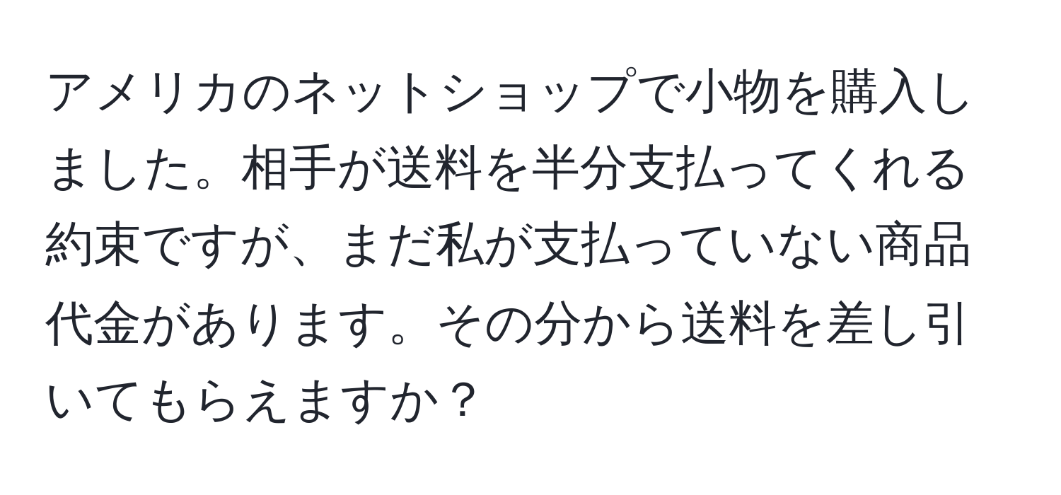 アメリカのネットショップで小物を購入しました。相手が送料を半分支払ってくれる約束ですが、まだ私が支払っていない商品代金があります。その分から送料を差し引いてもらえますか？