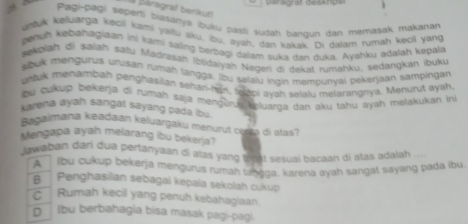 paragrar deskpsi
paragraf berikut!
Pagi-pagi seperti biasanya ibuku pasti sudah bangun dan memasak makanan
untuk keluarga kecil kami yaitu aku, ibu, ayah, dan kakak. Di dalam rumah kecil yang
penuh kebahagiaan ini kami saling berbagi dalam suka dan duka. Ayahku adalah kepala
sekolah di salah satu Madrasah Ibtidaiyah Negeri di dekat rumahku, sedangkan ibuku
sibuk mengurus urusan rumah tangga. Ibu selalu ingin mempunyai pekerjaan sampingan
untuk menambah penghasilan sehar-han, tetapi ayah selalu melarangnya. Menurut ayah,
bu cukup bekerja di rumah saja mengürus keluarga dan aku tahu ayah melakukan ini
karena ayah sangat sayang pada ibu.
Bagalmana keadaan keluargaku menurut certa di atas?
Mengapa ayah melarang ibu bekerja?
Jawaban dari dua pertanyaan di atas yang tegat sesuai bacaan di atas adalah ....
A lbu cukup bekerja mengurus rumah tangga. karena ayah sangat sayang pada ibu.
B ' Penghasilan sebagai kepala sekolah cukup
C Rumah kecil yang penuh kebahagiaan.
D Ibu berbahagia bisa masak pagi-pagi.