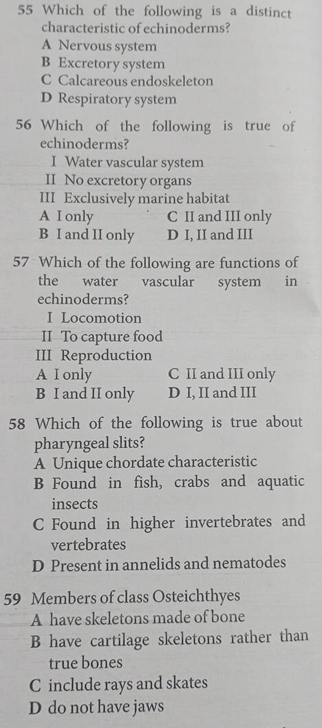 Which of the following is a distinct
characteristic of echinoderms?
A Nervous system
B Excretory system
C Calcareous endoskeleton
D Respiratory system
56 Which of the following is true of
echinoderms?
I Water vascular system
II No excretory organs
III Exclusively marine habitat
A I only C II and III only
B I and II only D I, II and III
57 Which of the following are functions of
the water vascular system in
echinoderms?
I Locomotion
II To capture food
III Reproduction
A I only C II and III only
B I and II only D I, II and III
58 Which of the following is true about
pharyngeal slits?
A Unique chordate characteristic
B Found in fish, crabs and aquatic
insects
C Found in higher invertebrates and
vertebrates
D Present in annelids and nematodes
59 Members of class Osteichthyes
A have skeletons made of bone
B have cartilage skeletons rather than
true bones
C include rays and skates
D do not have jaws