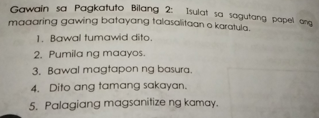 Gawain sa Pagkatuto Bilang 2: Isulat sa sagutang papel ang 
maaaring gawing batayang talasalitaan o karatula. 
1. Bawal tumawid dito. 
2. Pumila ng maayos. 
3. Bawal magtapon ng basura. 
4. Dito ang tamang sakayan. 
5. Palagiang magsanitize ng kamay.