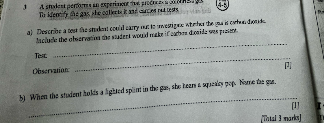 A student performs an experiment that produces a colourless gas. 4-5 
To identify the gas, she collects it and carries out tests. hite 
a) Describe a test the student could carry out to investigate whether the gas is carbon dioxide. 
Include the observation the student would make if carbon dioxide was present. 
Test: 
_ 
_ 
Observation: [2] 
_ 
b) When the student holds a lighted splint in the gas, she hears a squeaky pop. Name the gas. 
[1] 
[Total 3 marks]