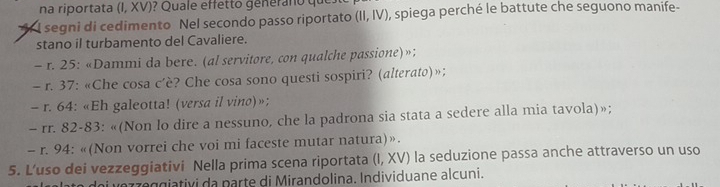 na riportata (I, XV)? Quale effetto generano qu 
l segni di cedimento Nel secondo passo riportato (II,IV) , spiega perché le battute che seguono manife- 
stano il turbamento del Cavaliere. 
- r. 25 : «Dammi da bere. (al servitore, con qualche passione)»; 
- r. 37 : «Che cosa c’è? Che cosa sono questi sospiri? (alterato)»; 
- r. 64 : «Eh galeotta! (versa il vino)»; 
- rr. 82-83 : «(Non lo dire a nessuno, che la padrona sia stata a sedere alla mia tavola)»; 
- r. 94 : «(Non vorrei che voi mi faceste mutar natura)». 
5. L’uso dei vezzeggiativi Nella prima scena riportata (I, XV) la seduzione passa anche attraverso un uso 
r 7 e giativi da parte di Mirandolina. Individuane alcuni.